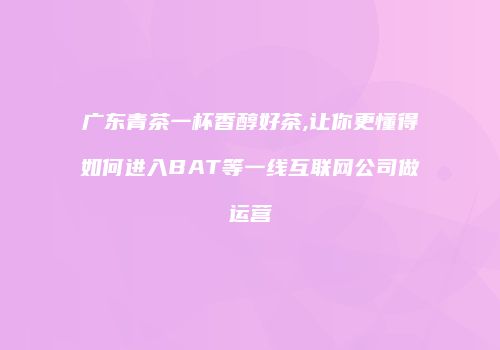 广东青茶一杯香醇好茶,让你更懂得如何进入BAT等一线互联网公司做运营