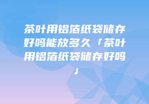 茶叶用铝箔纸袋储存好吗能放多久「茶叶用铝箔纸袋储存好吗」