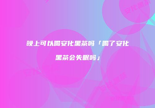 晚上可以喝安化黑茶吗「喝了安化黑茶会失眠吗」