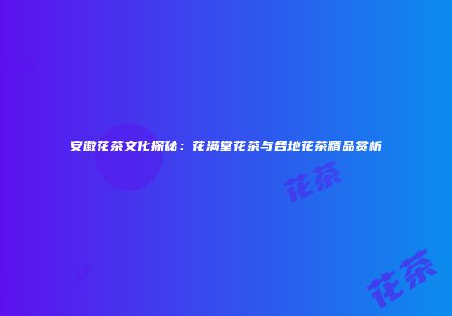 安徽花茶文化探秘：花满堂花茶与各地花茶精品赏析