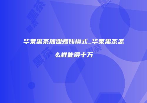 华莱黑茶加盟赚钱模式_华莱黑茶怎么样能得十万