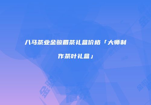 八马茶业金骏眉茶礼盒价格「大师制作茶叶礼盒」