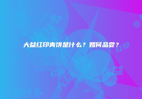 大益红印青饼是什么？如何品尝？