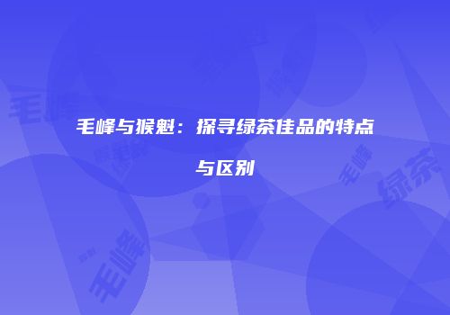 毛峰与猴魁：探寻绿茶佳品的特点与区别
