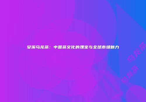安溪乌龙茶：中国茶文化的瑰宝与全球市场魅力