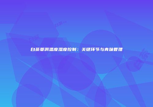 白茶萎凋温度湿度控制：关键环节与青味管理