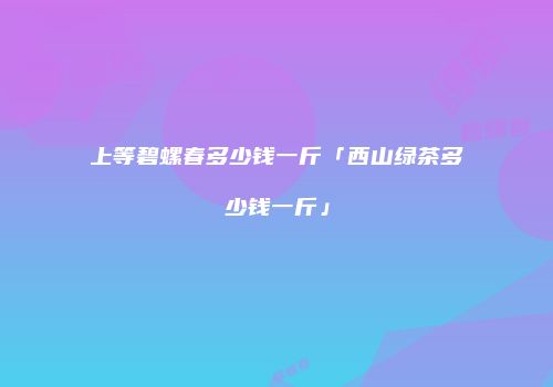 上等碧螺春多少钱一斤「西山绿茶多少钱一斤」