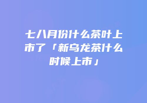 七八月份什么茶叶上市了「新乌龙茶什么时候上市」
