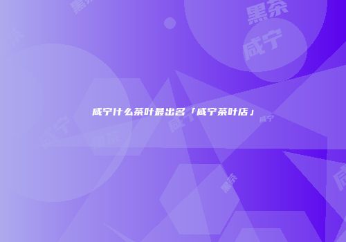 咸宁什么茶叶最出名「咸宁茶叶店」