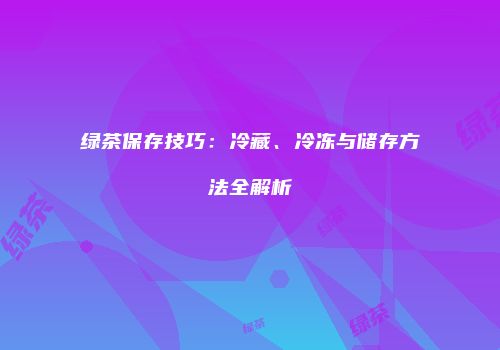 绿茶保存技巧：冷藏、冷冻与储存方法全解析