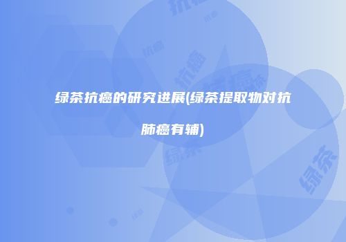 绿茶抗癌的研究进展(绿茶提取物对抗肺癌有辅)