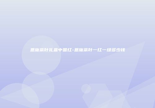 恩施茶叶礼盒中国红-恩施茶叶一红一绿多少钱