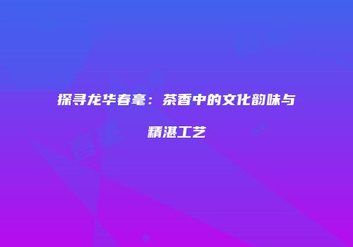 探寻龙华春毫：茶香中的文化韵味与精湛工艺