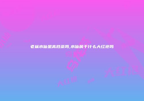 老枞水仙是高档茶吗,水仙属于什么大红袍吗