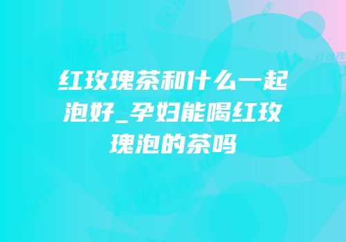 红玫瑰茶和什么一起泡好_孕妇能喝红玫瑰泡的茶吗