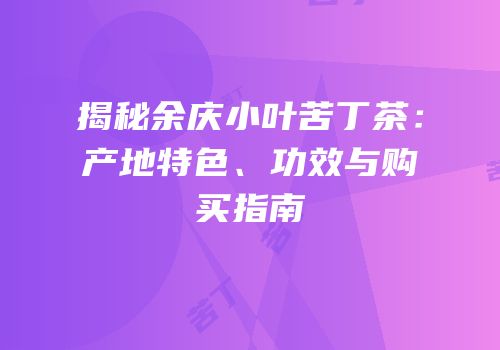 揭秘余庆小叶苦丁茶：产地特色、功效与购买指南