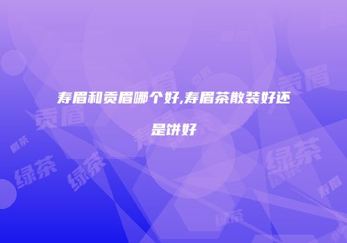 寿眉和贡眉哪个好,寿眉茶散装好还是饼好