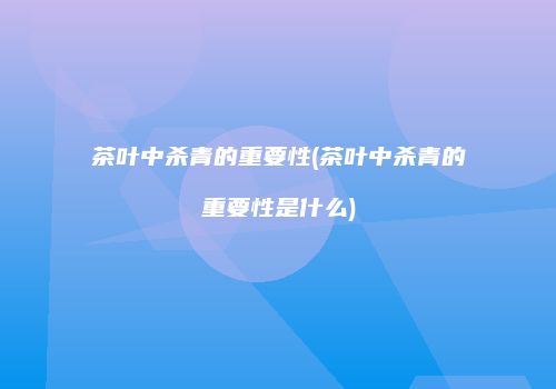 茶叶中杀青的重要性(茶叶中杀青的重要性是什么)