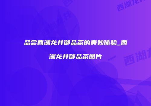 品尝西湖龙井御品茶的美妙体验_西湖龙井御品茶图片