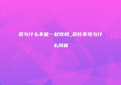 茶与什么不能一起吃吗_茶叶不可与什么同食