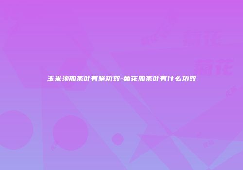 玉米须加茶叶有啥功效-菊花加茶叶有什么功效
