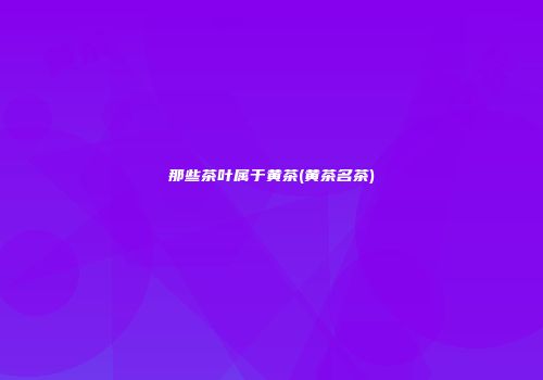 那些茶叶属于黄茶(黄茶名茶)