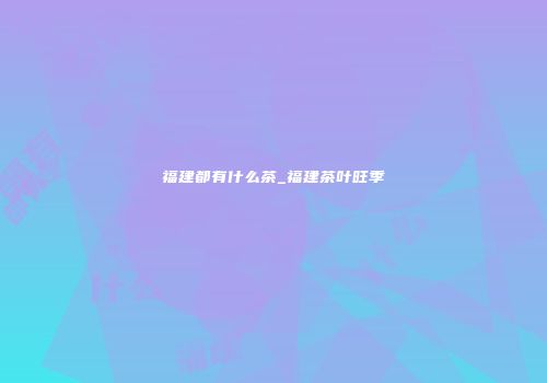 福建都有什么茶_福建茶叶旺季