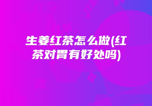 生姜红茶怎么做(红茶对胃有好处吗)