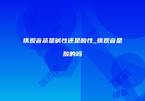 铁观音茶是碱性还是酸性_铁观音是酸的吗