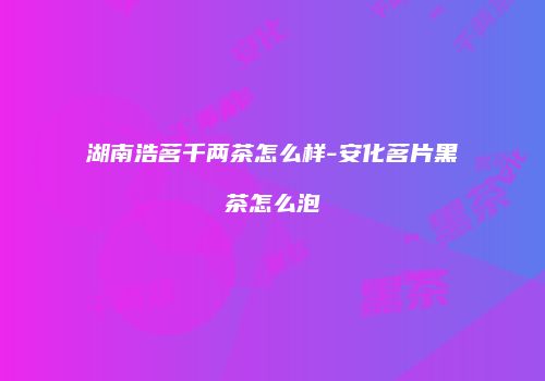 湖南浩茗千两茶怎么样-安化茗片黑茶怎么泡