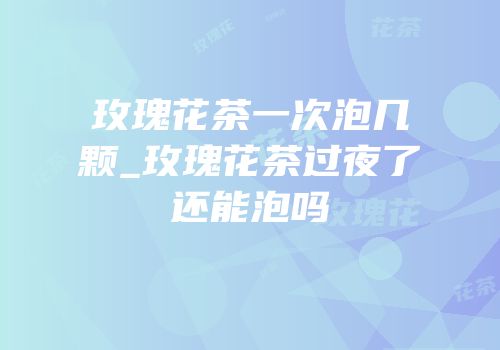 玫瑰花茶一次泡几颗_玫瑰花茶过夜了还能泡吗