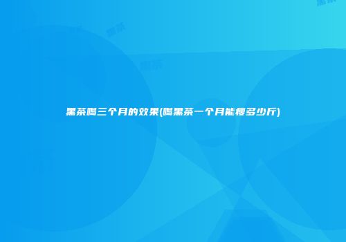 黑茶喝三个月的效果(喝黑茶一个月能瘦多少斤)