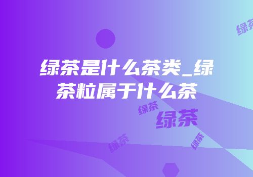 绿茶是什么茶类_绿茶粒属于什么茶