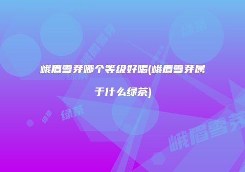 峨眉雪芽哪个等级好喝(峨眉雪芽属于什么绿茶)