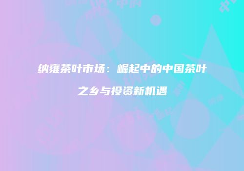 纳雍茶叶市场：崛起中的中国茶叶之乡与投资新机遇