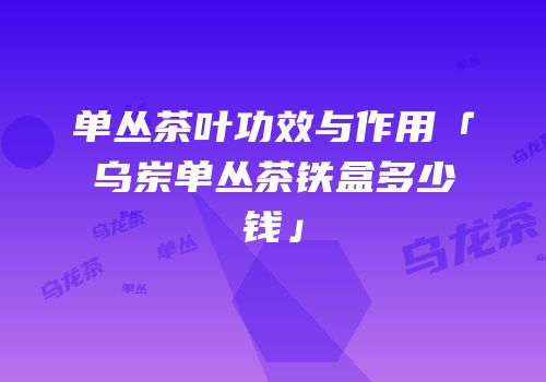 单丛茶叶功效与作用「乌岽单丛茶铁盒多少钱」