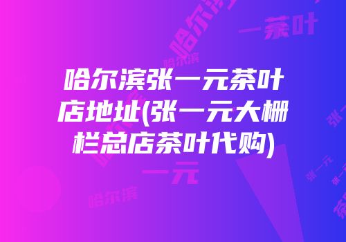 哈尔滨张一元茶叶店地址(张一元大栅栏总店茶叶代购)