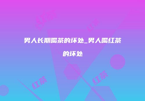 男人长期喝茶的坏处_男人喝红茶的坏处