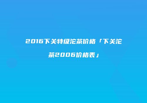 2016下关特级沱茶价格「下关沱茶2006价格表」