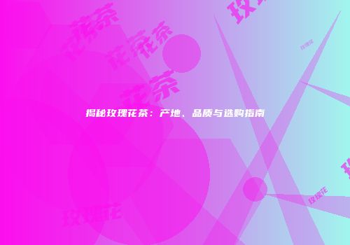 揭秘玫瑰花茶：产地、品质与选购指南