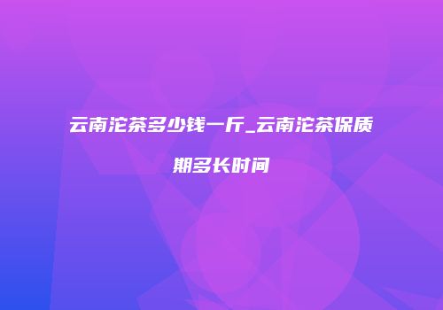 云南沱茶多少钱一斤_云南沱茶保质期多长时间