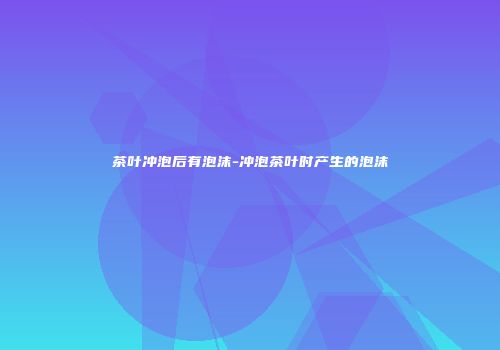 茶叶冲泡后有泡沫-冲泡茶叶时产生的泡沫