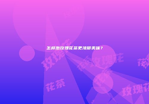 怎样泡玫瑰花茶更浓郁美味？
