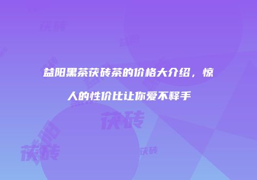 益阳黑茶茯砖茶的价格大介绍，惊人的性价比让你爱不释手