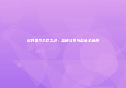 揭开黑茶金花之谜：品质特征与益处全解析