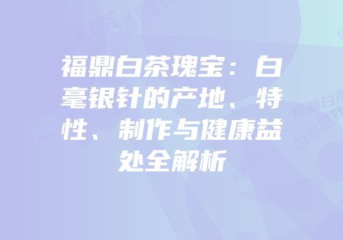 福鼎白茶瑰宝：白毫银针的产地、特性、制作与健康益处全解析