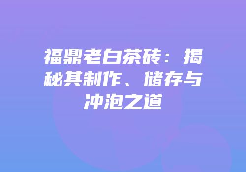 福鼎老白茶砖：揭秘其制作、储存与冲泡之道