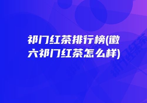 祁门红茶排行榜(徽六祁门红茶怎么样)