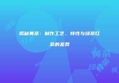 揭秘黄茶：制作工艺、特性与绿茶红茶的差异
