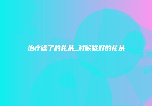 治疗嗓子的花茶_对喉咙好的花茶